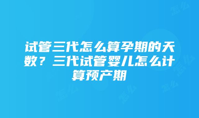 试管三代怎么算孕期的天数？三代试管婴儿怎么计算预产期