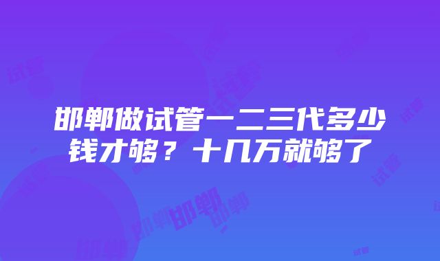 邯郸做试管一二三代多少钱才够？十几万就够了