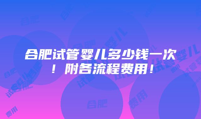 合肥试管婴儿多少钱一次！附各流程费用！