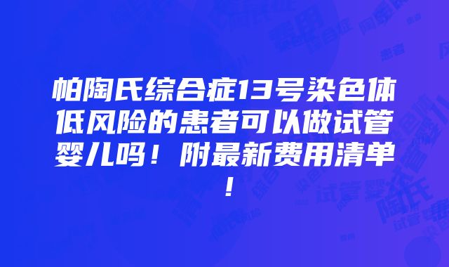 帕陶氏综合症13号染色体低风险的患者可以做试管婴儿吗！附最新费用清单！