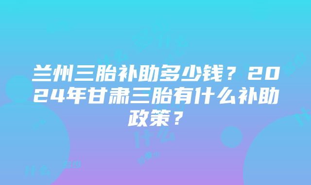 兰州三胎补助多少钱？2024年甘肃三胎有什么补助政策？