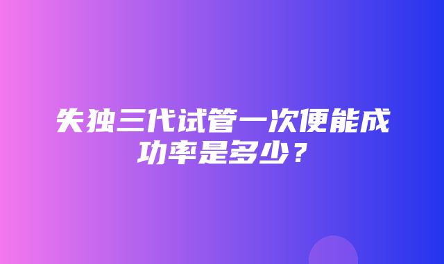 失独三代试管一次便能成功率是多少？