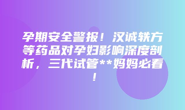 孕期安全警报！汉诚轶方等药品对孕妇影响深度剖析，三代试管**妈妈必看！