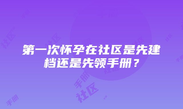 第一次怀孕在社区是先建档还是先领手册？