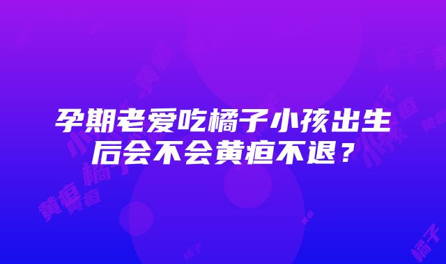 孕期老爱吃橘子小孩出生后会不会黄疸不退？