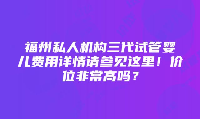 福州私人机构三代试管婴儿费用详情请参见这里！价位非常高吗？