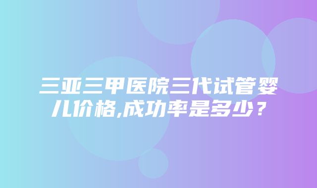 三亚三甲医院三代试管婴儿价格,成功率是多少？