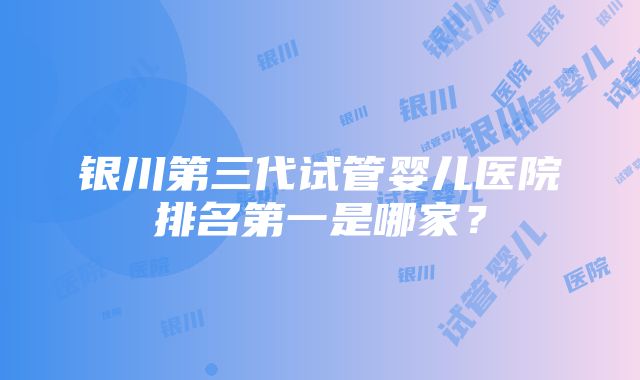 银川第三代试管婴儿医院排名第一是哪家？