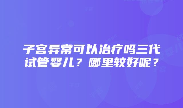 子宫异常可以治疗吗三代试管婴儿？哪里较好呢？