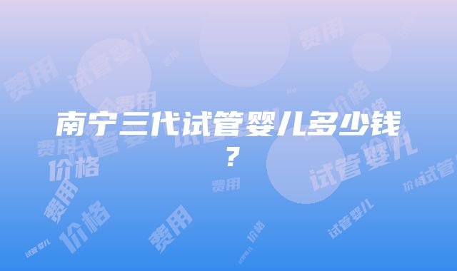 南宁三代试管婴儿多少钱？