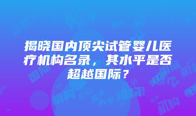 揭晓国内顶尖试管婴儿医疗机构名录，其水平是否超越国际？