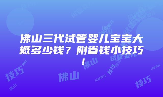 佛山三代试管婴儿宝宝大概多少钱？附省钱小技巧！