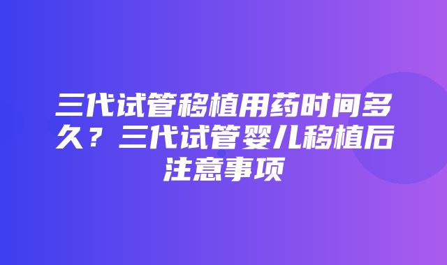 三代试管移植用药时间多久？三代试管婴儿移植后注意事项