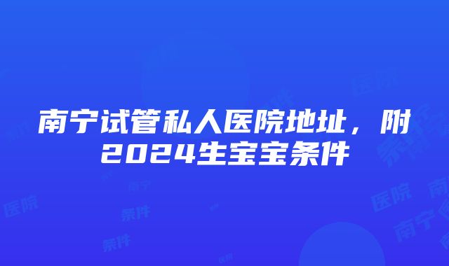 南宁试管私人医院地址，附2024生宝宝条件