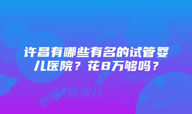 许昌有哪些有名的试管婴儿医院？花8万够吗？