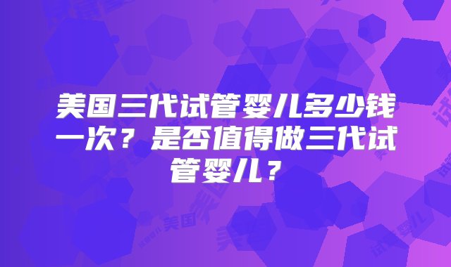 美国三代试管婴儿多少钱一次？是否值得做三代试管婴儿？