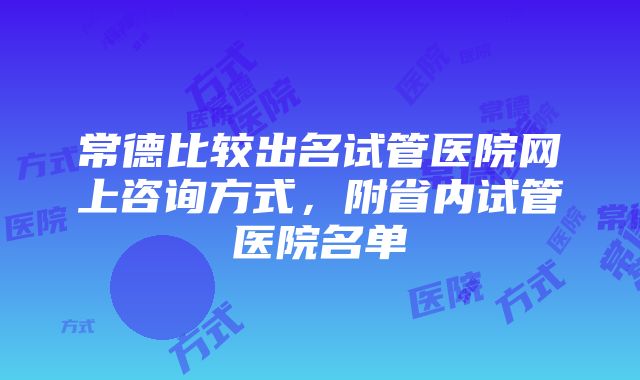 常德比较出名试管医院网上咨询方式，附省内试管医院名单