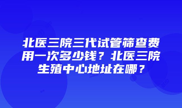 北医三院三代试管筛查费用一次多少钱？北医三院生殖中心地址在哪？