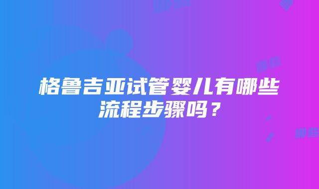 格鲁吉亚试管婴儿有哪些流程步骤吗？