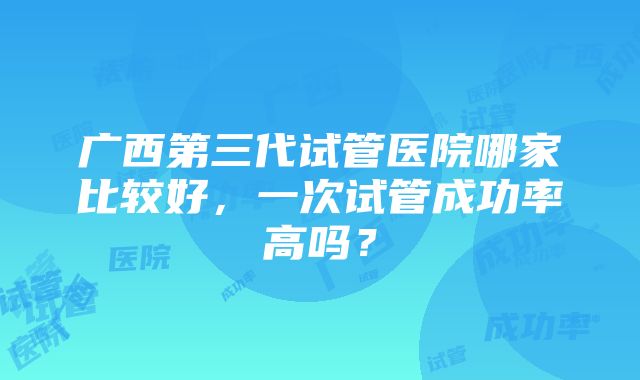 广西第三代试管医院哪家比较好，一次试管成功率高吗？