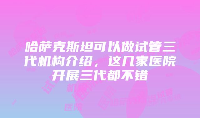 哈萨克斯坦可以做试管三代机构介绍，这几家医院开展三代都不错