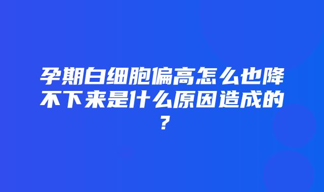 孕期白细胞偏高怎么也降不下来是什么原因造成的？