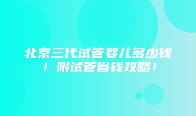 北京三代试管婴儿多少钱！附试管省钱攻略！