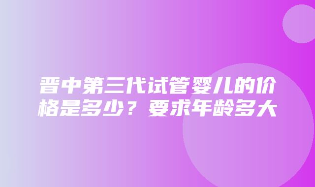 晋中第三代试管婴儿的价格是多少？要求年龄多大