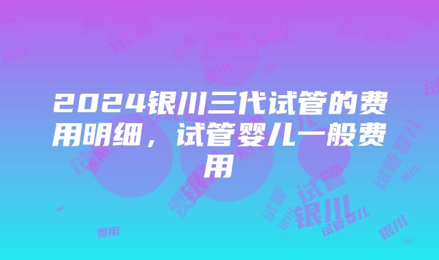 2024银川三代试管的费用明细，试管婴儿一般费用