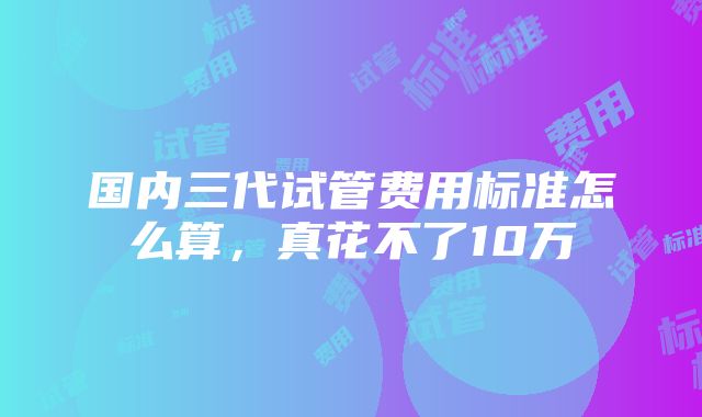 国内三代试管费用标准怎么算，真花不了10万