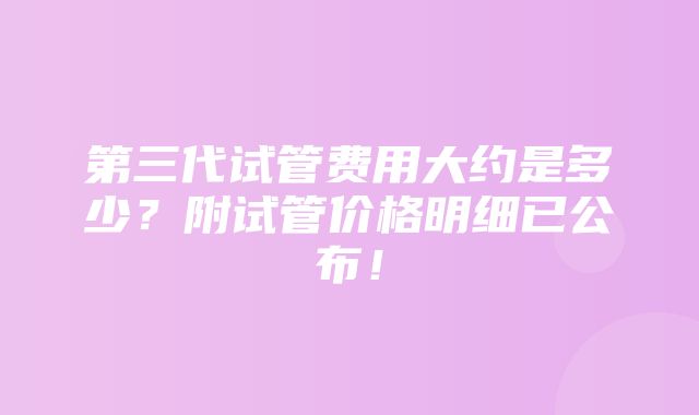 第三代试管费用大约是多少？附试管价格明细已公布！