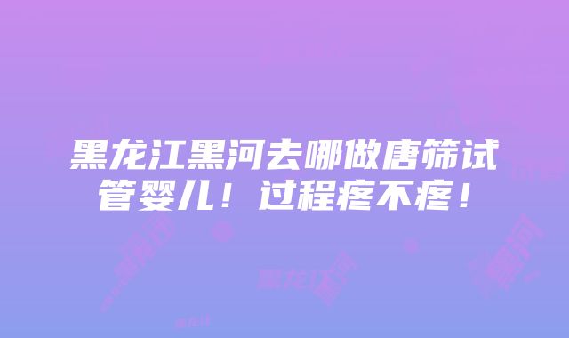 黑龙江黑河去哪做唐筛试管婴儿！过程疼不疼！