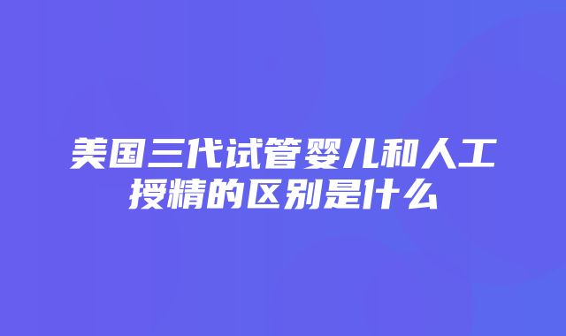 美国三代试管婴儿和人工授精的区别是什么