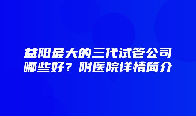 益阳最大的三代试管公司哪些好？附医院详情简介