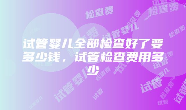 试管婴儿全部检查好了要多少钱，试管检查费用多少