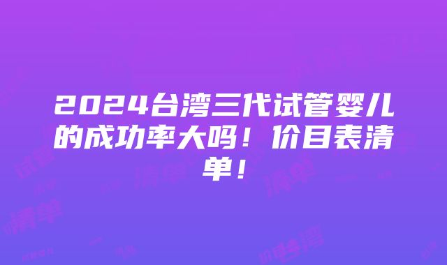 2024台湾三代试管婴儿的成功率大吗！价目表清单！