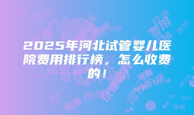 2025年河北试管婴儿医院费用排行榜，怎么收费的！