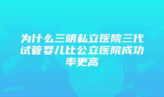 为什么三明私立医院三代试管婴儿比公立医院成功率更高