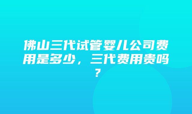 佛山三代试管婴儿公司费用是多少，三代费用贵吗？