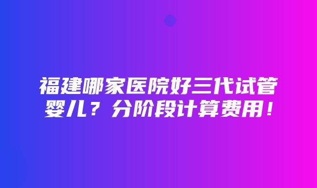 福建哪家医院好三代试管婴儿？分阶段计算费用！