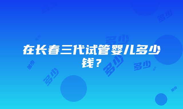 在长春三代试管婴儿多少钱？