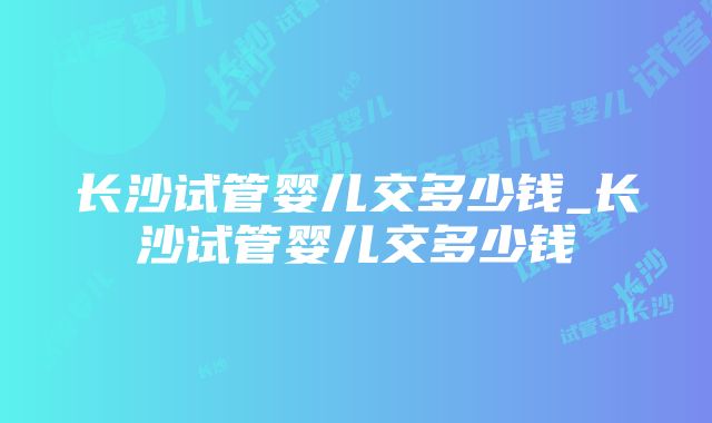 长沙试管婴儿交多少钱_长沙试管婴儿交多少钱