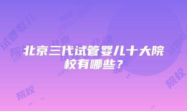 北京三代试管婴儿十大院校有哪些？