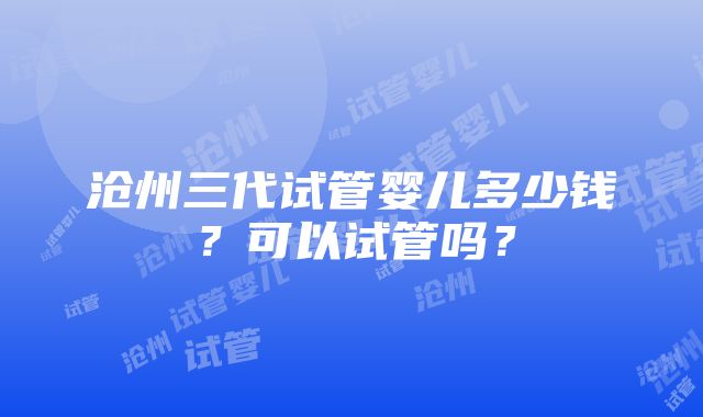 沧州三代试管婴儿多少钱？可以试管吗？