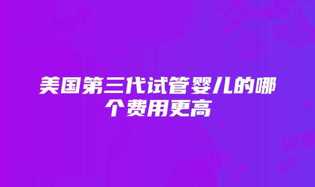 美国第三代试管婴儿的哪个费用更高