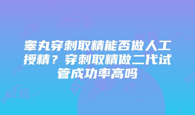 睾丸穿刺取精能否做人工授精？穿刺取精做二代试管成功率高吗