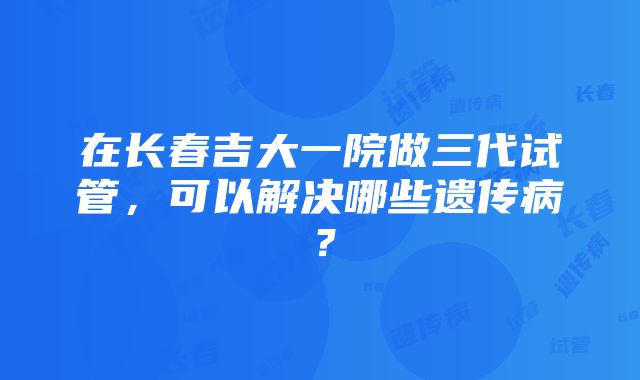 在长春吉大一院做三代试管，可以解决哪些遗传病？