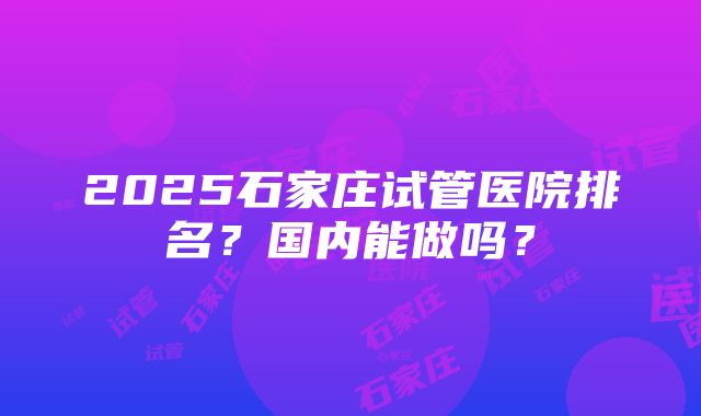 2025石家庄试管医院排名？国内能做吗？