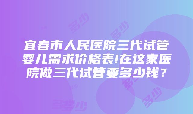 宜春市人民医院三代试管婴儿需求价格表!在这家医院做三代试管要多少钱？