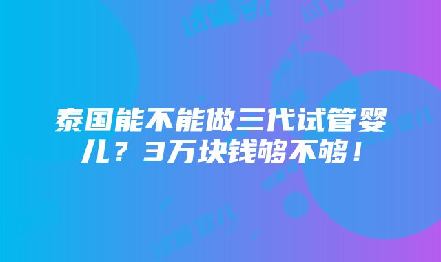 泰国能不能做三代试管婴儿？3万块钱够不够！